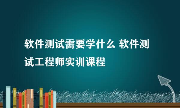 软件测试需要学什么 软件测试工程师实训课程