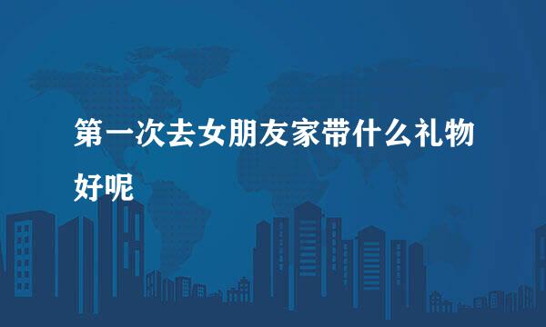 第一次去女朋友家带什么礼物好呢