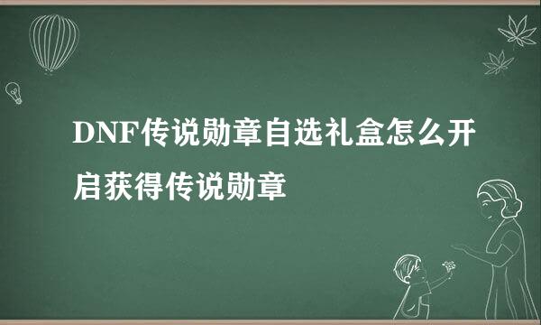 DNF传说勋章自选礼盒怎么开启获得传说勋章