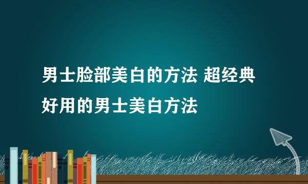 男士脸部美白的方法 超经典好用的男士美白方法