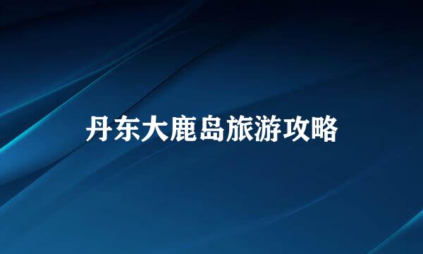 丹东大鹿岛旅游攻略