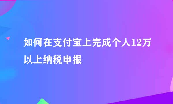 如何在支付宝上完成个人12万以上纳税申报