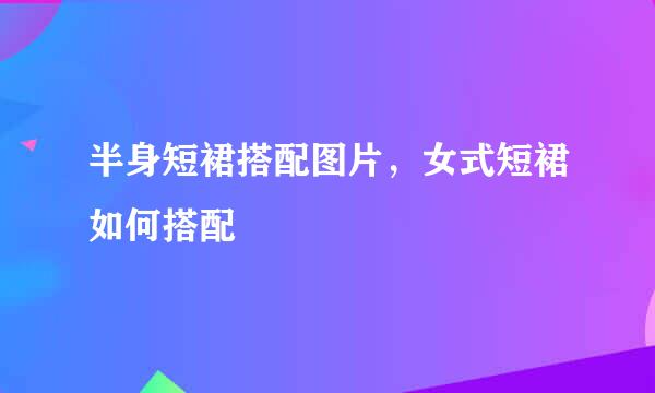 半身短裙搭配图片，女式短裙如何搭配