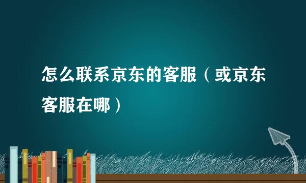 怎么联系京东的客服（或京东客服在哪）