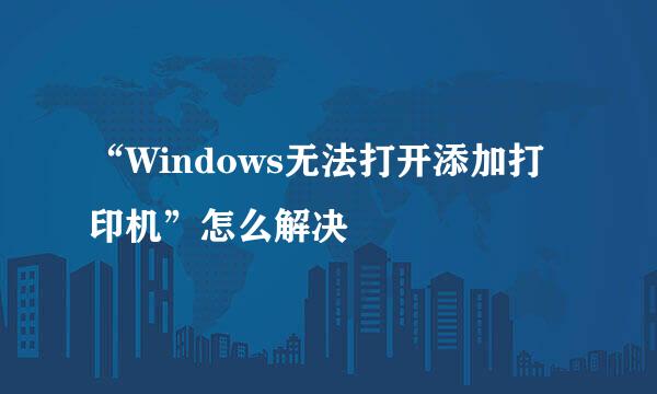 “Windows无法打开添加打印机”怎么解决