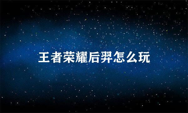 王者荣耀后羿怎么玩