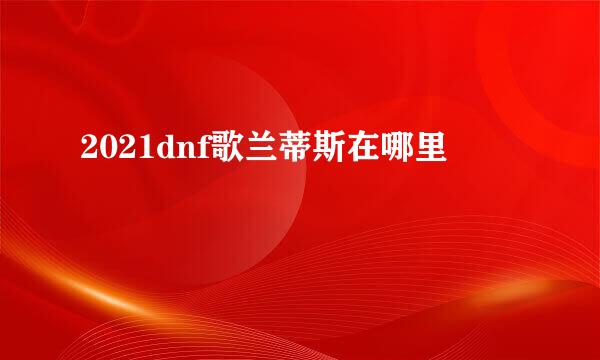 2021dnf歌兰蒂斯在哪里