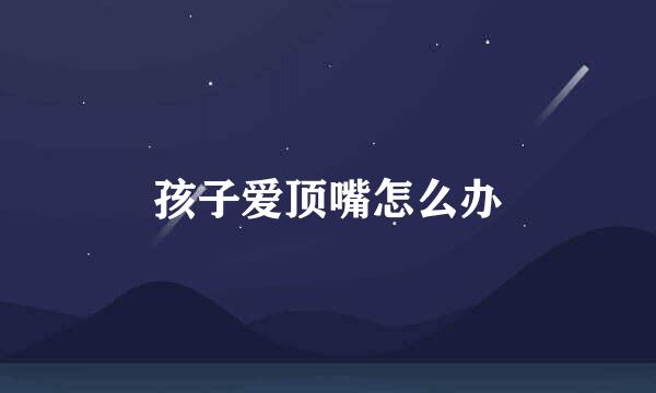 孩子爱顶嘴怎么办