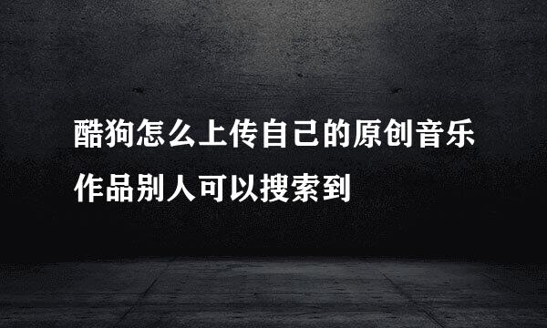 酷狗怎么上传自己的原创音乐作品别人可以搜索到