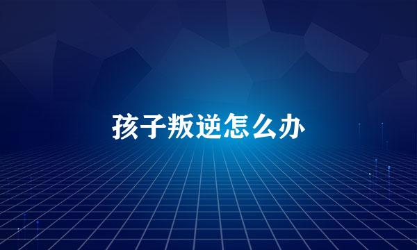 孩子叛逆怎么办