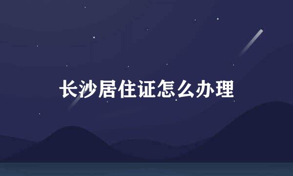 长沙居住证怎么办理