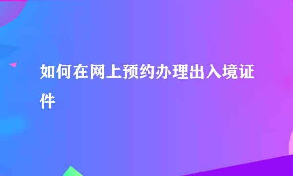 如何在网上预约办理出入境证件
