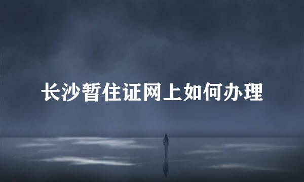 长沙暂住证网上如何办理