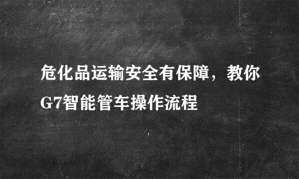 危化品运输安全有保障，教你G7智能管车操作流程
