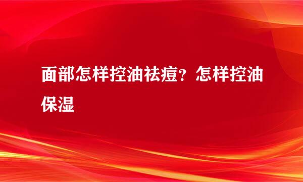 面部怎样控油祛痘？怎样控油保湿
