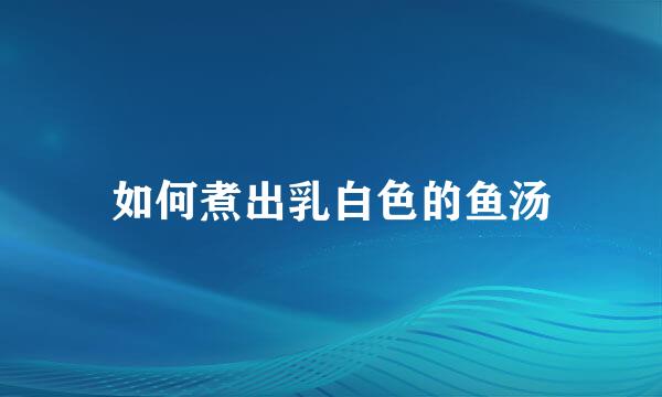 如何煮出乳白色的鱼汤