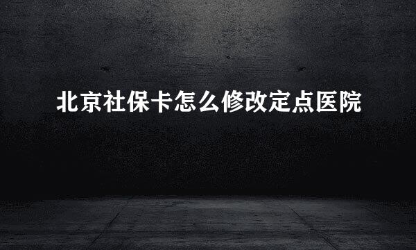 北京社保卡怎么修改定点医院