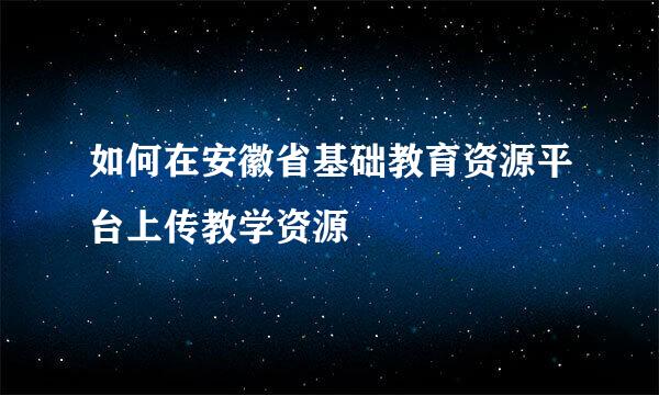 如何在安徽省基础教育资源平台上传教学资源