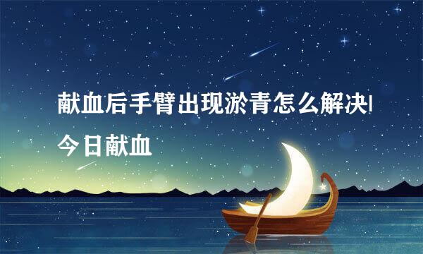 献血后手臂出现淤青怎么解决|今日献血