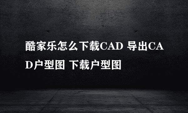 酷家乐怎么下载CAD 导出CAD户型图 下载户型图