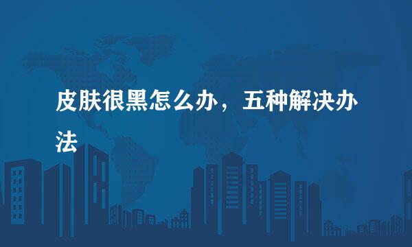 皮肤很黑怎么办，五种解决办法