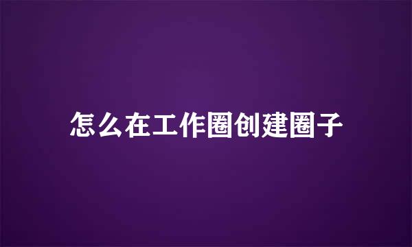 怎么在工作圈创建圈子
