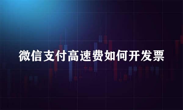 微信支付高速费如何开发票
