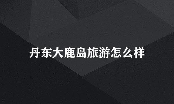 丹东大鹿岛旅游怎么样