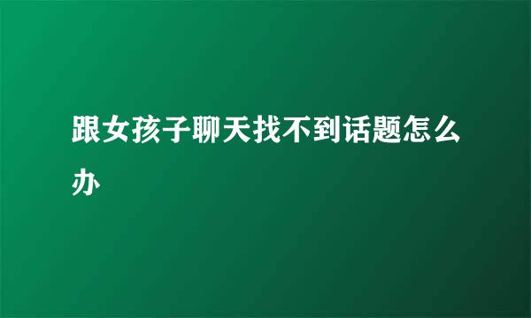 跟女孩子聊天找不到话题怎么办