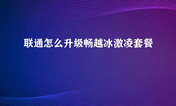联通怎么升级畅越冰激凌套餐
