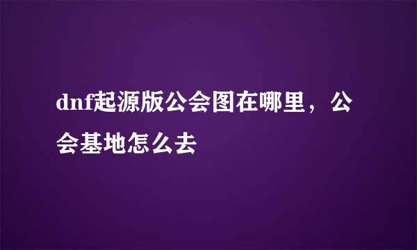dnf起源版公会图在哪里，公会基地怎么去