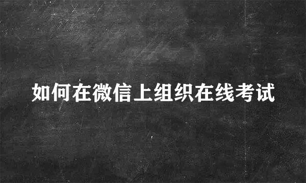 如何在微信上组织在线考试
