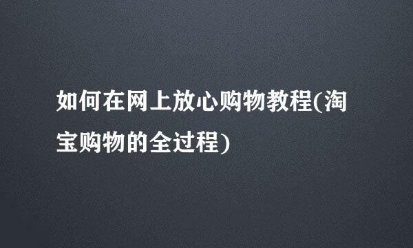 如何在网上放心购物教程(淘宝购物的全过程)