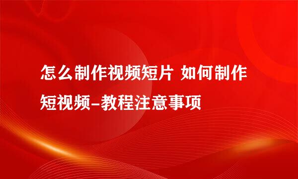 怎么制作视频短片 如何制作短视频-教程注意事项