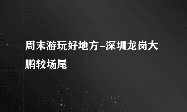 周末游玩好地方-深圳龙岗大鹏较场尾