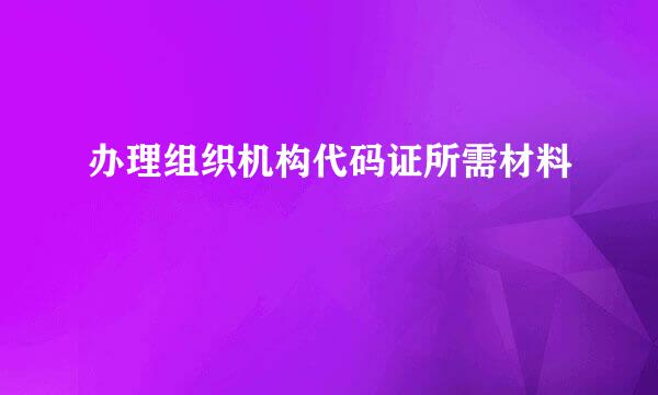 办理组织机构代码证所需材料