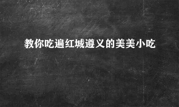 教你吃遍红城遵义的美美小吃