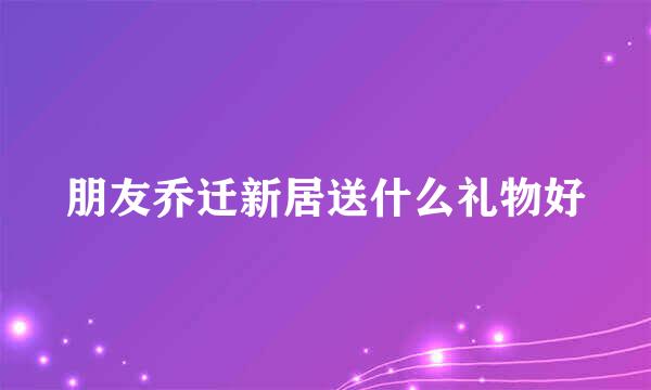 朋友乔迁新居送什么礼物好