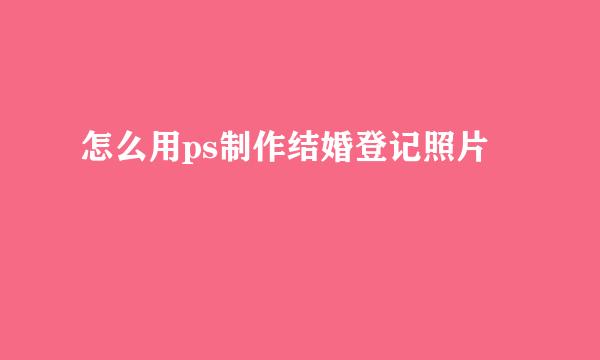 怎么用ps制作结婚登记照片