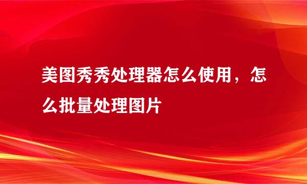 美图秀秀处理器怎么使用，怎么批量处理图片