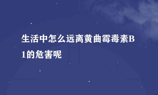 生活中怎么远离黄曲霉毒素B1的危害呢