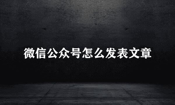 微信公众号怎么发表文章