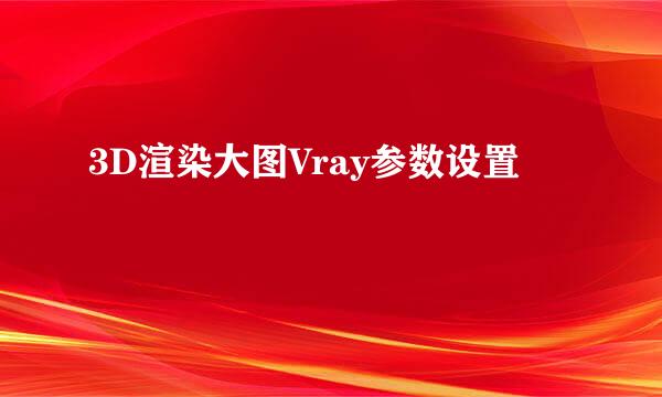 3D渲染大图Vray参数设置