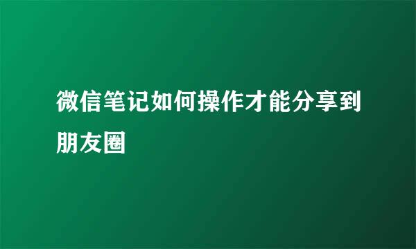 微信笔记如何操作才能分享到朋友圈