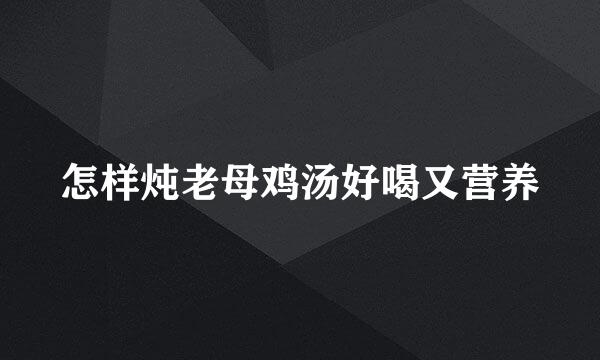 怎样炖老母鸡汤好喝又营养