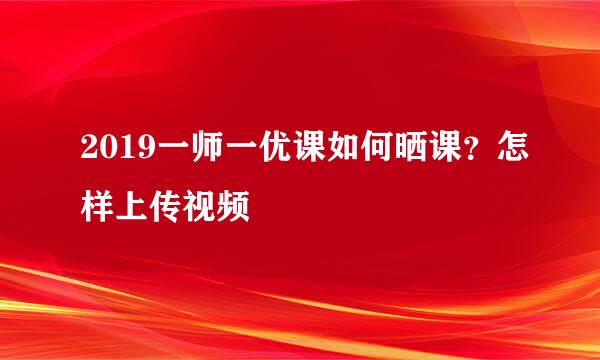 2019一师一优课如何晒课？怎样上传视频