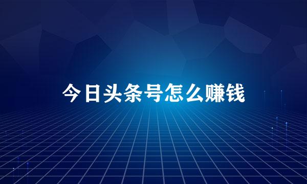 今日头条号怎么赚钱