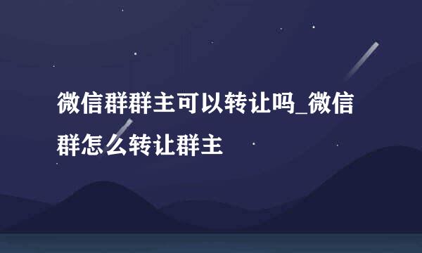 微信群群主可以转让吗_微信群怎么转让群主