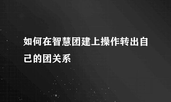 如何在智慧团建上操作转出自己的团关系