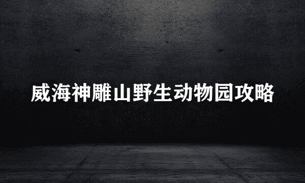 威海神雕山野生动物园攻略